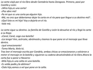 La carta viajó por el río Ebro desde Cantabria hasta Zaragoza. Primero, pasó por
Castilla y León:
-¡Mira hijo,ez una carta!
-¡Poz abre má!
-Pa mi que ez una carta pa alguien hijo.
-Má, no crez que deberiamoz dejar la carta en el río para que llegue a zu deztino má? .
-¡Qué lizto es mi hijo! Voy a dejarla en el río.
-Vale má.

La carta sigue su destino. La familia de Castilla y León la devuelve al río y llegó la carta
a La Rioja:
-¡Carol, Carol, coge esa botella!
-¡La tengo! Ven, acércate, abrámosla y leamos lo que pone en el mensaje que lleva
dentro.
-¡qué emocionante!
-Toma María, léelo tú.
Tras leer el mensaje escrito por Candela, ambas chicas se emocionaron y volvieron a
meter el mensaje en la botella y siguieron su cadena devolviéndola al río Ebro.Ahora la
carta fue a parar a Navarra:
-Mila hijo,es una calta en una botella.
-Es velda padle,¿la ablimos?
-Clalo hijo,vamos a vel que pone en la calta.
 