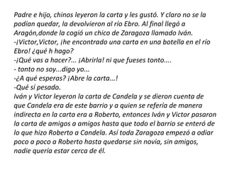 Padre e hijo, chinos leyeron la carta y les gustó. Y claro no se la
podían quedar, la devolvieron al río Ebro. Al final llegó a
Aragón,donde la cogió un chico de Zaragoza llamado Iván.
-¡Victor,Victor, ¡he encontrado una carta en una botella en el río
Ebro! ¿qué h hago?
-¡Qué vas a hacer?... ¡Abrirla! ni que fueses tonto....
- tonto no soy...digo yo...
-¿A qué esperas? ¡Abre la carta...!
-Qué sí pesado.
Iván y Victor leyeron la carta de Candela y se dieron cuenta de
que Candela era de este barrio y a quien se refería de manera
indirecta en la carta era a Roberto, entonces Iván y Victor pasaron
la carta de amigos a amigos hasta que todo el barrio se enteró de
lo que hizo Roberto a Candela. Así toda Zaragoza empezó a odiar
poco a poco a Roberto hasta quedarse sin novia, sin amigos,
nadie quería estar cerca de él.
 