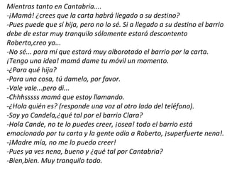 Mientras tanto en Cantabria....
-¡Mamá! ¿crees que la carta habrá llegado a su destino?
-Pues puede que sí hija, pero no lo sé. Si a llegado a su destino el barrio
debe de estar muy tranquilo sólamente estará descontento
Roberto,creo yo...
-No sé... para mí que estará muy alborotado el barrio por la carta.
¡Tengo una idea! mamá dame tu móvil un momento.
-¿Para qué hija?
-Para una cosa, tú damelo, por favor.
-Vale vale...pero di...
-Chhhsssss mamá que estoy llamando.
-¿Hola quién es? (responde una voz al otro lado del teléfono).
-Soy yo Candela,¿qué tal por el barrio Clara?
-Hola Cande, no te lo puedes creer, ¡osea! todo el barrio está
emocionado por tu carta y la gente odia a Roberto, ¡superfuerte nena!.
-¡Madre mía, no me lo puedo creer!
-Pues ya ves nena, bueno y ¿qué tal por Cantabria?
-Bien,bien. Muy tranquilo todo.
 