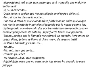 -¿No está mal no? osea, que mejor que esté tranquilo que mal ¿me
entiendes?
-Sí, sí, lo entiendo...
-Osea nena te cuelgo que me has pillado en el recreo del insti.
-Pero si son las diez de la noche...
-Por eso. A claro,es que cuando tú te fuiste vino un chico nuevo que
nos metio en esto de ir por el insti jugando por la noche y como hay
algún guarda que otro cada dos por tres estamos escapando,osea es
como el poli y cacos de antaño, superfuerte tienes que probarlo.
-Bueno...cuelgo que la llamada me cobrará un montón. Pero antes de
colgar dime, ¿cómo se llama el chico nuevo de vuestro insti?
-Se llama Eduardo,y es mi...mi...
-Tu...tu...
-Mi...mi... hay que corte...
-¡Dímelo ya, leñe!
-Mi noviete....buf.. que vergüenza.
-Jajajajajaja, osea que no pasa nada. Uy, se me ha pegado tu osea
jajajaja.
 