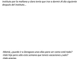 instituto por la mañana y claro tenía que irse a dormir.Al dia siguiente
después del instituto...




-Mamá, ¿puedo ir a Zaragoza unos días para ver como está todo?
-Vale hija pero sólo esta semana que teneis vacaciones ¿vale?
 