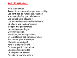 RAP DE AMISTAD:

Hola buen amigo,
Recuerdo los momentos que pase contigo
Los partidos de fútbol que jugamos
Y los cumpleaños que celebramos
Las peleas en la escuela y
Las meriendas en casa de mi abuela
 Si alguna vez  nos enfadamos
siempre nos perdonamos
Hay amigos que llegan
Otros que se van
Nosotros juntos seguiremos
En la distancia nos comunicaremos
Por correo ,por WhatsApp
El medio me da igual
Para ti siempre estaré
En lo que pueda te ayudaré
Una cosa nunca olvides
Un amigo es un tesoro
Por eso yo tanto lo valoro
 