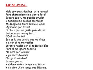 RAP DE AYUDA:

Hola soy una chica bastante normal
Pero ahora mismo me siento fatal
Espero que tu me puedas ayudar
Y también me puedas aconsejar
Mi desgracia trata sobre el amor
¡Ayúdame por favor!
El chico que me gusta pasa de mi
Entonces yo no soy feliz
¿Qué harías tú?
Eso es lo que quiero que me digas
Y a ver si no me vacilas
Intento hablar con el todos los días
Pero el me ignora todavía
No está por la labor
Y yo necesito amor
¿Le gustará otra?
Espero que no
Ayúdame antes de que sea tarde
Y en otro chico tenga que fijarme.
 