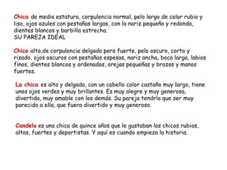 Chica de media estatura, corpulencia normal, pelo largo de color rubio y
liso, ojos azules con pestañas largas, con la nariz pequeña y redonda,
dientes blancos y barbilla estrecha.
SU PAREJA IDEAL

Chico alto,de corpulencia delgado pero fuerte, pelo oscuro, corto y
rizado, ojos oscuros con pestañas espesas, nariz ancha, boca larga, labios
finos, dientes blancos y ordenados, orejas pequeñas y brazos y manos
fuertes.

La chica es alta y delgada, con un cabello color castaño muy largo, tiene
unos ojos verdes y muy brillantes. Es muy alegre y muy generosa,
divertida, muy amable con los demás. Su pareja tendría que ser muy
parecido a ella, que fuera divertido y muy generoso.


Candela es una chica de quince años que le gustaban los chicos rubios,
altos, fuertes y deportistas. Y aquí es cuando empieza la historia.
 