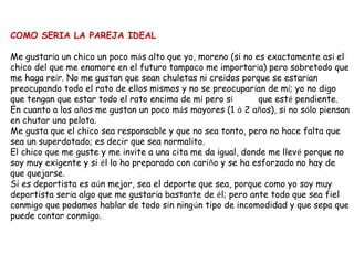COMO SERIA LA PAREJA IDEAL

Me gustaría un chico un poco más alto que yo, moreno (si no es exactamente así el
chico del que me enamore en el futuro tampoco me importaría) pero sobretodo que
me haga reír. No me gustan que sean chuletas ni creídos porque se estarían
preocupando todo el rato de ellos mismos y no se preocuparían de mí; yo no digo
que tengan que estar todo el rato encima de mí pero sí        que esté pendiente.
En cuanto a los años me gustan un poco más mayores (1 ó 2 años), si no sólo piensan
en chutar una pelota.
Me gusta que el chico sea responsable y que no sea tonto, pero no hace falta que
sea un superdotado; es decir que sea normalito.
El chico que me guste y me invite a una cita me da igual, donde me llevé porque no
soy muy exigente y si él lo ha preparado con cariño y se ha esforzado no hay de
que quejarse.
Si es deportista es aún mejor, sea el deporte que sea, porque como yo soy muy
deportista sería algo que me gustaría bastante de él; pero ante todo que sea fiel
conmigo que podamos hablar de todo sin ningún tipo de incomodidad y que sepa que
puede contar conmigo.
 