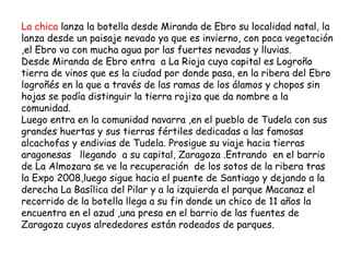 La chica lanza la botella desde Miranda de Ebro su localidad natal, la
lanza desde un paisaje nevado ya que es invierno, con poca vegetación
,el Ebro va con mucha agua por las fuertes nevadas y lluvias.
Desde Miranda de Ebro entra  a La Rioja cuya capital es Logroño
tierra de vinos que es la ciudad por donde pasa, en la ribera del Ebro
logroñés en la que a través de las ramas de los álamos y chopos sin
hojas se podía distinguir la tierra rojiza que da nombre a la
comunidad.
Luego entra en la comunidad navarra ,en el pueblo de Tudela con sus
grandes huertas y sus tierras fértiles dedicadas a las famosas
alcachofas y endivias de Tudela. Prosigue su viaje hacia tierras
aragonesas   llegando  a su capital, Zaragoza .Entrando  en el barrio
de La Almozara se ve la recuperación  de los sotos de la ribera tras
la Expo 2008,luego sigue hacia el puente de Santiago y dejando a la
derecha La Basílica del Pilar y a la izquierda el parque Macanaz el
recorrido de la botella llega a su fin donde un chico de 11 años la
encuentra en el azud ,una presa en el barrio de las fuentes de
Zaragoza cuyos alrededores están rodeados de parques.
 