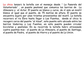 La chica lanzará la botella con el mensaje desde “ La Pasarela del
Voluntariado” , un puente peatonal que comunica los barrios de La
Almozara y el Actur. El puente es blanco y curvo, de él sale un mástil
blanco al igual que el puente, de 75 metros de altura. El puente se
encuentra sujeto por unos tirantes provenientes del mástil. La botella
recorrerá el río Ebro hasta llegar a Las Fuentes, donde el chico la
recogerá cerca del puente “el Azud”, este puente está ubicado entre los
barrios Vadorrey y Las Fuentes, en este puente pueden circular
bicicletas y peatones. En su recorrido la botella habrá atravesado
cuatro puentes más : el puente de La Almozara, el puente de Santiago,
el puente de Piedra, el puente de Hierro y el puente de La Unión.
 