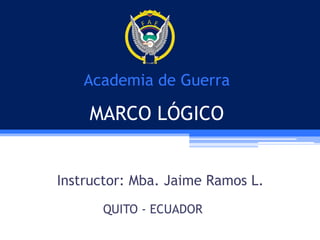 Academia de Guerra

MARCO LÓGICO
Instructor: Mba. Jaime Ramos L.
QUITO - ECUADOR

 