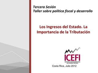 Tercera Sesión
Taller sobre política fiscal y desarrollo



   Los Ingresos del Estado. La
  Importancia de la Tributación




             Costa Rica, Julio 2012
 
