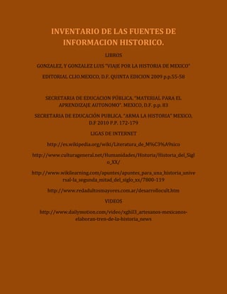 INVENTARIO DE LAS FUENTES DE INFORMACION HISTORICO.<br />LIBROS<br />GONZALEZ, Y GONZALEZ LUIS “VIAJE POR LA HISTORIA DE MEXICO”<br />EDITORIAL CLIO.MEXICO, D.F. QUINTA EDICION 2009 p.p.55-58<br />SECRETARIA DE EDUCACION PÚBLICA. “MATERIAL PARA EL APRENDIZAJE AUTONOMO”. MEXICO, D.F. p.p. 83<br />SECRETARIA DE EDUCACIÓN PUBLICA. “ARMA LA HISTORIA” MEXICO, D.F 2010 P.P. 172-179<br />LIGAS DE INTERNET<br />http://es.wikipedia.org/wiki/Literatura_de_M%C3%A9xico<br />http://www.culturageneral.net/Humanidades/Historia/Historia_del_Siglo_XX/<br />http://www.wikilearning.com/apuntes/apuntes_para_una_historia_universal-la_segunda_mitad_del_siglo_xx/7800-119<br />http://www.redadultosmayores.com.ar/desarrollocult.htm<br />VIDEOS<br />http://www.dailymotion.com/video/xghil3_artesanos-mexicanos-elaboran-tren-de-la-historia_news<br />