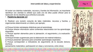 Pág. 9Intercambio de ideas y experiencias
Al contar con distintos materiales, recursos y fuentes de información, es importante
identificar con claridad la utilidad que cada uno de ellos puede ofrecer para la
resolución de los desafíos que enfrenta la escuela.
• Plataforma @prende 2.0
8. Realicen una revisión conjunta de tales materiales, recursos y fuentes, y
organícenlos determinando un criterio; por ejemplo:
a) Porque brindan estrategias didácticas para el aprendizaje.
b) Porque ofrecen información sobre contenidos relacionados con los aprendizajes
esperados.
c) Porque aportan elementos para la planeación, el seguimiento y la evaluación,
entre otros.
d) Porque brindan sugerencias para la elaboración de material didáctico.
e) Porque presentan ejercicios para consolidar aprendizajes esperados.
f) Porque corresponden a indicadores de seguimiento de la escuela (lectura,
escritura,
pensamiento matemático, participación en clase y convivencia, entre otros).
 