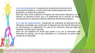 a) La fase de planeación. Comprende los momentos de elección de la
preocupación temática, la construcción del problema generador de la
propuesta y el diseño de la solución.
Esta fase tiene como producto el Proyecto de Intervención Educativa; en ese
sentido, es necesario aclarar que si la elaboración de la solución no implica
necesariamente su aplicación entonces debemos denominarla proyecto.
b) La fase de implementación. Comprende los momentos de aplicación de las
diferentes actividades que constituyen la Propuesta de Intervención Educativa y
su reformulación y/o adaptación, en caso de ser necesario. Bajo esa lógica es
menester recordar que la solución
parte de una hipótesis de acción que puede o no, ser la alternativa más
adecuada de solución, por lo que solamente en su aplicación se podrá tener
certeza de su idoneidad.
 