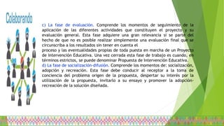 c) La fase de evaluación. Comprende los momentos de seguimiento de la
aplicación de las diferentes actividades que constituyen el proyecto y su
evaluación general. Esta fase adquiere una gran relevancia si se parte del
hecho de que no es posible realizar simplemente una evaluación final que se
circunscriba a los resultados sin tener en cuenta el
proceso y las eventualidades propias de toda puesta en marcha de un Proyecto
de Intervención Educativa. Una vez cerrada esta fase de trabajo es cuando, en
términos estrictos, se puede denominar Propuesta de Intervención Educativa.
d) La fase de socialización-difusión. Comprende los momentos de: socialización,
adopción y recreación. Esta fase debe conducir al receptor a la toma de
conciencia del problema origen de la propuesta, despertar su interés por la
utilización de la propuesta, invitarlo a su ensayo y promover la adopción-
recreación de la solución diseñada.
 