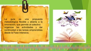 La guía es una propuesta
metodológica flexible y abierta a la
innovación; que permite al colectivo
organizar las actividades y dar
continuidad a las tareas emprendidas
desde la Fase Intensiva.
 