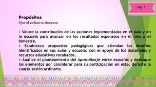 Propósitos:
Que el colectivo docente:
• Valore la contribución de las acciones implementadas en el aula y en
la escuela para avanzar en los resultados esperados en el mes o el
bimestre.
• Establezca propuestas pedagógicas que atiendan los desafíos
identificados en sus aulas y escuela, con el apoyo de los materiales y
recursos educativos recabados.
• Analice el planteamiento del Aprendizaje entre escuelas y destaque
los elementos por considerar para su participación en éste, durante la
cuarta sesión ordinaria.
Pág. 7
 