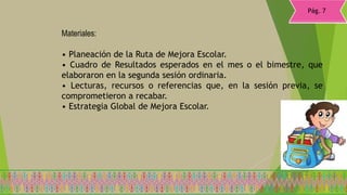 • Planeación de la Ruta de Mejora Escolar.
• Cuadro de Resultados esperados en el mes o el bimestre, que
elaboraron en la segunda sesión ordinaria.
• Lecturas, recursos o referencias que, en la sesión previa, se
comprometieron a recabar.
• Estrategia Global de Mejora Escolar.
Materiales:
Pág. 7
 