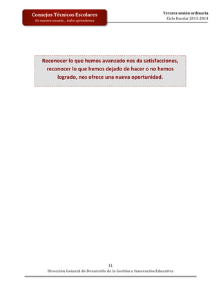  
	
  
	
  
	
  
	
  
	
  
	
  

Consejos	
  Técnicos	
  Escolares	
  
En	
  nuestra	
  escuela…	
  todos	
  aprendemos	
  

Tercera	
  sesión	
  ordinaria	
  
Ciclo	
  Escolar	
  2013-­‐2014	
  

	
  
	
  
	
  
	
  

Reconocer	
  lo	
  que	
  hemos	
  avanzado	
  nos	
  da	
  satisfacciones,	
  
reconocer	
  lo	
  que	
  hemos	
  dejado	
  de	
  hacer	
  o	
  no	
  hemos	
  
logrado,	
  nos	
  ofrece	
  una	
  nueva	
  oportunidad.	
  

	
  

11	
  
Dirección	
  General	
  de	
  Desarrollo	
  de	
  la	
  Gestión	
  e	
  Innovación	
  Educativa	
  

 