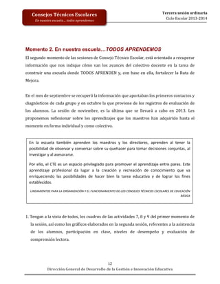  
	
  
	
  
	
  
	
  
	
  
	
  

Consejos	
  Técnicos	
  Escolares	
  
En	
  nuestra	
  escuela…	
  todos	
  aprendemos	
  

Tercera	
  sesión	
  ordinaria	
  
Ciclo	
  Escolar	
  2013-­‐2014	
  

Momento 2. En nuestra escuela…TODOS APRENDEMOS
El	
  segundo	
  momento	
  de	
  las	
  sesiones	
  de	
  Consejo	
  Técnico	
  Escolar,	
  está	
  orientado	
  a	
  recuperar	
  
información	
   que	
   nos	
   indique	
   cómo	
   van	
   los	
   avances	
   del	
   colectivo	
   docente	
   en	
   la	
   tarea	
   de	
  
construir	
   una	
   escuela	
   donde	
   TODOS	
   APRENDEN	
   y,	
   con	
   base	
   en	
   ella,	
   fortalecer	
   la	
   Ruta	
   de	
  
Mejora.	
  	
  
	
  
En	
  el	
  mes	
  de	
  septiembre	
  se	
  recuperó	
  la	
  información	
  que	
  aportaban	
  los	
  primeros	
  contactos	
  y	
  
diagnósticos	
  de	
  cada	
  grupo	
  y	
  en	
  octubre	
  la	
  que	
  proviene	
  de	
  los	
  registros	
  de	
  evaluación	
  de	
  
los	
   alumnos.	
   La	
   sesión	
   de	
   noviembre,	
   es	
   la	
   última	
   que	
   se	
   llevará	
   a	
   cabo	
   en	
   2013.	
   Les	
  
proponemos	
   reflexionar	
   sobre	
   los	
   aprendizajes	
   que	
   los	
   maestros	
   han	
   adquirido	
   hasta	
   el	
  
momento	
  en	
  forma	
  individual	
  y	
  como	
  colectivo.	
  
	
  
	
   En	
   la	
   escuela	
   también	
   aprenden	
   los	
   maestros	
   y	
   los	
   directores,	
   aprenden	
   al	
   tener	
   la	
  
	
   posibilidad	
  de	
  observar	
  y	
  conversar	
  sobre	
  su	
  quehacer	
  para	
  tomar	
  decisiones	
  conjuntas,	
  al	
  
	
   investigar	
  y	
  al	
  asesorarse.	
  	
  
	
   Por	
  ello,	
  el	
  CTE	
  es	
  un	
  espacio	
  privilegiado	
  para	
  promover	
  el	
  aprendizaje	
  entre	
  pares.	
  Este	
  
	
   aprendizaje	
   profesional	
   da	
   lugar	
   a	
   la	
   creación	
   y	
   recreación	
   de	
   conocimiento	
   que	
   va	
  
enriqueciendo	
   las	
   posibilidades	
   de	
   hacer	
   bien	
   la	
   tarea	
   educativa	
   y	
   de	
   lograr	
   los	
   fines	
  
	
  
establecidos.	
  
	
  
	
  

LINEAMIENTOS	
  PARA	
  LA	
  ORGANIZACIÓN	
  Y	
  EL	
  FUNCIONAMIENTO	
  DE	
  LOS	
  CONSEJOS	
  TÉCNICOS	
  ESCOLARES	
  DE	
  EDUCACIÓN	
  
BÁSICA	
  

	
  
	
  
1.	
   Tengan	
   a	
   la	
   vista	
   de	
   todos,	
   los	
   cuadros	
   de	
   las	
   actividades	
   7,	
   8	
   y	
   9	
   del	
   primer	
   momento	
   de	
  
la	
  sesión,	
  así	
  como	
  los	
  gráficos	
  elaborados	
  en	
  la	
  segunda	
  sesión,	
  referentes	
  a	
  la	
  asistencia	
  
de	
   los	
   alumnos,	
   participación	
   en	
   clase,	
   niveles	
   de	
   desempeño	
   y	
   evaluación	
   de	
  
comprensión	
  lectora.	
  
	
  
	
  
12	
  
Dirección	
  General	
  de	
  Desarrollo	
  de	
  la	
  Gestión	
  e	
  Innovación	
  Educativa	
  

 