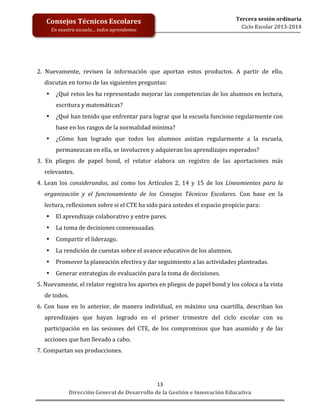  
	
  
	
  
	
  
	
  
	
  
	
  

Consejos	
  Técnicos	
  Escolares	
  
En	
  nuestra	
  escuela…	
  todos	
  aprendemos	
  

Tercera	
  sesión	
  ordinaria	
  
Ciclo	
  Escolar	
  2013-­‐2014	
  

2.	
   Nuevamente,	
   revisen	
   la	
   información	
   que	
   aportan	
   estos	
   productos.	
   A	
   partir	
   de	
   ello,	
  
discutan	
  en	
  torno	
  de	
  las	
  siguientes	
  preguntas:	
  
•

¿Qué	
  retos	
  les	
  ha	
  representado	
  mejorar	
  las	
  competencias	
  de	
  los	
  alumnos	
  en	
  lectura,	
  
escritura	
  y	
  matemáticas?	
  

•

¿Qué	
  han	
  tenido	
  que	
  enfrentar	
  para	
  lograr	
  que	
  la	
  escuela	
  funcione	
  regularmente	
  con	
  
base	
  en	
  los	
  rasgos	
  de	
  la	
  normalidad	
  mínima?	
  

•

¿Cómo	
   han	
   logrado	
   que	
   todos	
   los	
   alumnos	
   asistan	
   regularmente	
   a	
   la	
   escuela,	
  
permanezcan	
  en	
  ella,	
  se	
  involucren	
  y	
  adquieran	
  los	
  aprendizajes	
  esperados?	
  

3.	
   En	
   pliegos	
   de	
   papel	
   bond,	
   el	
   relator	
   elabora	
   un	
   registro	
   de	
   las	
   aportaciones	
   más	
  
relevantes.	
  
4.	
   Lean	
   los	
   considerandos,	
   así	
   como	
   los	
   Artículos	
   2,	
   14	
   y	
   15	
   de	
   los	
   Lineamientos	
   para	
   la	
  
organización	
   y	
   el	
   funcionamiento	
   de	
   los	
   Consejos	
   Técnicos	
   Escolares.	
   Con	
   base	
   en	
   la	
  
lectura,	
  reflexionen	
  sobre	
  si	
  el	
  CTE	
  ha	
  sido	
  para	
  ustedes	
  el	
  espacio	
  propicio	
  para:	
  
•

El	
  aprendizaje	
  colaborativo	
  y	
  entre	
  pares.	
  

•

La	
  toma	
  de	
  decisiones	
  consensuadas.	
  

•

Compartir	
  el	
  liderazgo.	
  

•

La	
  rendición	
  de	
  cuentas	
  sobre	
  el	
  avance	
  educativo	
  de	
  los	
  alumnos.	
  

•

Promover	
  la	
  planeación	
  efectiva	
  y	
  dar	
  seguimiento	
  a	
  las	
  actividades	
  planteadas.	
  

•

Generar	
  estrategias	
  de	
  evaluación	
  para	
  la	
  toma	
  de	
  decisiones.	
  

5.	
  Nuevamente,	
  el	
  relator	
  registra	
  los	
  aportes	
  en	
  pliegos	
  de	
  papel	
  bond	
  y	
  los	
  coloca	
  a	
  la	
  vista	
  
de	
  todos.	
  
6.	
   Con	
   base	
   en	
   lo	
   anterior,	
   de	
   manera	
   individual,	
   en	
   máximo	
   una	
   cuartilla,	
   describan	
   los	
  
aprendizajes	
   que	
   hayan	
   logrado	
   en	
   el	
   primer	
   trimestre	
   del	
   ciclo	
   escolar	
   con	
   su	
  
participación	
   en	
   las	
   sesiones	
   del	
   CTE,	
   de	
   los	
   compromisos	
   que	
   han	
   asumido	
   y	
   de	
   las	
  
acciones	
  que	
  han	
  llevado	
  a	
  cabo.	
  
7.	
  Compartan	
  sus	
  producciones.	
  
	
  

13	
  
Dirección	
  General	
  de	
  Desarrollo	
  de	
  la	
  Gestión	
  e	
  Innovación	
  Educativa	
  

 