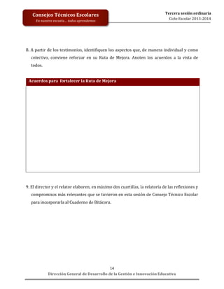 Tercera	
  sesión	
  ordinaria	
  
Ciclo	
  Escolar	
  2013-­‐2014	
  

Consejos	
  Técnicos	
  Escolares	
  

	
  
	
  
	
  
	
  
	
  
	
  
	
  

En	
  nuestra	
  escuela…	
  todos	
  aprendemos	
  

8.	
  A	
  partir	
  de	
  los	
  testimonios,	
  identifiquen	
  los	
  aspectos	
  que,	
  de	
  manera	
  individual	
  y	
  como	
  
colectivo,	
   conviene	
   reforzar	
   en	
   su	
   Ruta	
   de	
   Mejora.	
   Anoten	
   los	
   acuerdos	
   a	
   la	
   vista	
   de	
  
todos.	
  
	
  
	
  Acuerdos	
  para	
  	
  fortalecer	
  la	
  Ruta	
  de	
  Mejora	
  

	
  
	
  
	
  
	
  
	
  
	
  
	
  
	
  
	
  
	
  
	
  

	
  
9.	
  El	
  director	
  y	
  el	
  relator	
  elaboren,	
  en	
  máximo	
  dos	
  cuartillas,	
  la	
  relatoría	
  de	
  las	
  reflexiones	
  y	
  
compromisos	
  más	
  relevantes	
  que	
  se	
  tuvieron	
  en	
  esta	
  sesión	
  de	
  Consejo	
  Técnico	
  Escolar	
  
para	
  incorporarla	
  al	
  Cuaderno	
  de	
  Bitácora.	
  

14	
  
Dirección	
  General	
  de	
  Desarrollo	
  de	
  la	
  Gestión	
  e	
  Innovación	
  Educativa	
  

 