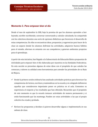  
	
  
	
  
	
  
	
  
	
  
	
  

Consejos	
  Técnicos	
  Escolares	
  
En	
  nuestra	
  escuela…	
  todos	
  aprendemos	
  

Tercera	
  sesión	
  ordinaria	
  
Ciclo	
  Escolar	
  2013-­‐2014	
  

Momento 3. Para empezar bien el día	
  
	
  

Desde	
   el	
   mes	
   de	
   septiembre	
   la	
   SEB,	
   bajo	
   la	
   premisa	
   de	
   que	
   los	
   alumnos	
   aprenden	
   a	
   leer	
  
leyendo;	
  escribir	
  escribiendo;	
  conversar	
  conversando	
  y	
  calcular	
  calculando,	
  ha	
  compartido	
  
con	
  los	
  colectivos	
  docentes	
  una	
  serie	
  de	
  opciones	
  didácticas	
  que	
  favorecen	
  el	
  desarrollo	
  de	
  
estas	
  competencias.	
  En	
  ellas	
  se	
  encuentran	
  ideas,	
  propuestas	
  y	
  sugerencias	
  para	
  hacer	
  de	
  la	
  
clase	
   un	
   espacio	
   donde	
   los	
   alumnos	
   disfrutan	
   las	
   actividades,	
   adquieren	
   buenos	
   hábitos	
  
para	
   el	
   estudio,	
   alternan	
   en	
   armonía	
   con	
   sus	
   compañeros	
   y	
   generan	
   ambientes	
   propicios	
  
para	
  el	
  aprendizaje.	
  
	
  
A	
  partir	
  de	
  esta	
  iniciativa,	
  han	
  llegado	
  a	
  la	
  Subsecretaría	
  de	
  Educación	
  Básica	
  propuestas	
  de	
  
Actividades	
   para	
   empezar	
   bien	
   el	
   día	
   elaboradas	
   por	
   maestros	
   en	
   las	
   Entidades	
   Federativas.	
  
En	
   esta	
   sección	
   se	
   presentan	
   algunas	
   de	
   estas	
   ideas	
   con	
   el	
   propósito	
   de	
   que	
   ustedes	
   las	
  
conozcan	
  y	
  valoren	
  su	
  utilidad	
  como	
  herramientas	
  para	
  atender	
  las	
  prioridades	
  de	
  su	
  Ruta	
  
de	
  Mejora.	
  
	
  
 Desde	
  la	
  primera	
  sesión	
  ordinaria	
  han	
  analizado	
  actividades	
  prácticas	
  para	
  favorecer	
  las	
  
competencias	
  de	
  lectura,	
  escritura	
  y	
  matemáticas	
  en	
  la	
  escuela	
  y	
  en	
  colegiado	
  definieron	
  
aquellas	
   que	
   consideraron	
   importante	
   poner	
   en	
   práctica	
   en	
   el	
   aula.	
   Comenten	
   su	
  
experiencia	
  al	
  respecto	
  y	
  los	
  resultados	
  que	
  han	
  obtenido.	
  Recuerden	
  que	
  el	
  propósito	
  
de	
   este	
   momento	
   es	
   que	
   la	
   escuela	
   instaure	
   actividades	
   de	
   manera	
   permanente	
   y	
   si	
  
están	
   funcionando	
   que	
   las	
   mantenga.	
   Pueden	
   ser	
   estas	
   actividades	
   o	
   las	
   que	
   el	
   propio	
  
colectivo	
  ha	
  creado	
  y	
  probado.	
  
	
  
 Revisen	
  las	
  propuestas	
  y	
  decidan	
  si	
  quieren	
  desarrollar	
  alguna	
  e	
  implementarla	
  en	
  sus	
  
salones	
  de	
  clase.	
  
	
  
15	
  
Dirección	
  General	
  de	
  Desarrollo	
  de	
  la	
  Gestión	
  e	
  Innovación	
  Educativa	
  

 