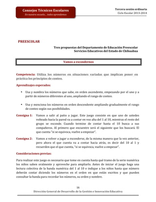 Consejos	
  Técnicos	
  Escolares	
  

	
  
	
  
	
  
	
  
	
  
	
  
	
  

En	
  nuestra	
  escuela…	
  todos	
  aprendemos	
  

Tercera	
  sesión	
  ordinaria	
  
Ciclo	
  Escolar	
  2013-­‐2014	
  

	
  
PREESCOLAR	
  
Tres	
  propuestas	
  del	
  Departamento	
  de	
  Educación	
  Preescolar	
  	
  
Servicios	
  Educativos	
  del	
  Estado	
  de	
  Chihuahua	
  
	
  
Vamos	
  a	
  escondernos	
  
	
  
Competencia:	
   Utiliza	
   los	
   números	
   en	
   situaciones	
   variadas	
   que	
   implican	
   poner	
   en	
  
práctica	
  los	
  principios	
  de	
  conteo.	
  
Aprendizajes	
  esperados:	
  	
  
•

•

Usa	
  y	
  nombra	
  los	
  números	
  que	
  sabe,	
  en	
  orden	
  ascendente,	
  empezando	
  por	
  el	
  uno	
  y	
  a	
  
partir	
  de	
  números	
  diferentes	
  al	
  uno,	
  ampliando	
  el	
  rango	
  de	
  conteo.	
  
	
  
Usa	
  y	
  menciona	
  los	
  números	
  en	
  orden	
  descendente	
  ampliando	
  gradualmente	
  el	
  rango	
  
de	
  conteo	
  según	
  sus	
  posibilidades.	
  	
  

Consigna	
  1:	
  	
   Vamos	
   a	
   salir	
   al	
   patio	
   a	
   jugar.	
   Este	
   juego	
   consiste	
   en	
   que	
   uno	
   de	
   ustedes	
  
volteado	
  hacia	
  la	
  pared	
  va	
  a	
  contar	
  en	
  voz	
  alta	
  del	
  1	
  al	
  10,	
  mientras	
  el	
  resto	
  del	
  
grupo	
   se	
   esconde.	
   Cuando	
   termine	
   de	
   contar	
   hasta	
   el	
   10	
   busca	
   a	
   sus	
  
compañeros.	
   Al	
   primero	
   que	
   encuentre	
   será	
   el	
   siguiente	
   que	
   los	
   buscará.	
   El	
  
que	
  cuenta	
  “si	
  se	
  equivoca,	
  vuelve	
  a	
  empezar”.	
  	
  
Consigna	
  2:	
  	
   Vamos	
  a	
  volver	
  a	
  jugar	
  a	
  esconderse,	
  de	
  la	
  misma	
  manera	
  que	
  la	
  vez	
  anterior,	
  
pero	
   ahora	
   el	
   que	
   cuenta	
   va	
   a	
   contar	
   hacia	
   atrás,	
   es	
   decir	
   del	
   10	
   al	
   1	
   y	
  
recuerden	
  que	
  el	
  que	
  cuenta,	
  “si	
  se	
  equivoca,	
  vuelve	
  a	
  empezar”.	
  
Consideraciones	
  previas:	
  
Para	
  realizar	
  este	
  juego	
  es	
  necesario	
  que	
  tome	
  en	
  cuenta	
  hasta	
  qué	
  tramo	
  de	
  la	
  serie	
  numérica	
  
los	
   niños	
   saben	
   oralmente	
   y	
   aproveche	
   para	
   ampliarlo.	
   Antes	
   de	
   iniciar	
   el	
   juego	
   haga	
   una	
  
lectura	
   colectiva	
   de	
   la	
   banda	
   numérica	
   del	
   1	
   al	
   10	
   e	
   indique	
   a	
   los	
   niños	
   hasta	
   que	
   número	
  
deberán	
   contar	
   diciendo	
   los	
   números	
   en	
   el	
   orden	
   en	
   que	
   están	
   escritos	
   y	
   que	
   pueden	
  
consultar	
  la	
  banda	
  para	
  recordar	
  los	
  números,	
  su	
  orden	
  y	
  nombre.	
  	
  
16	
  
Dirección	
  General	
  de	
  Desarrollo	
  de	
  la	
  Gestión	
  e	
  Innovación	
  Educativa	
  

 