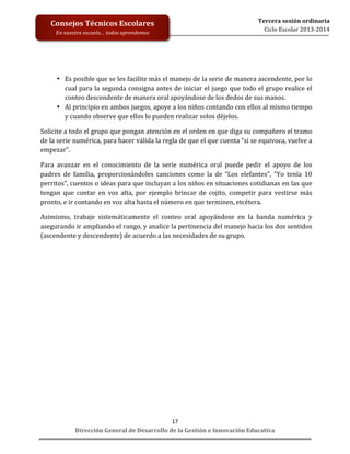  
	
  
	
  
	
  
	
  
	
  
	
  

Consejos	
  Técnicos	
  Escolares	
  
En	
  nuestra	
  escuela…	
  todos	
  aprendemos	
  

Tercera	
  sesión	
  ordinaria	
  
Ciclo	
  Escolar	
  2013-­‐2014	
  

• Es	
   posible	
   que	
   se	
   les	
   facilite	
   más	
   el	
   manejo	
   de	
   la	
   serie	
   de	
   manera	
   ascendente,	
   por	
   lo	
  
cual	
  para	
  la	
  segunda	
  consigna	
  antes	
  de	
  iniciar	
  el	
  juego	
  que	
  todo	
  el	
  grupo	
  realice	
  el	
  
conteo	
  descendente	
  de	
  manera	
  oral	
  apoyándose	
  de	
  los	
  dedos	
  de	
  sus	
  manos.	
  	
  
• Al	
   principio	
   en	
   ambos	
   juegos,	
   apoye	
   a	
   los	
   niños	
   contando	
   con	
   ellos	
   al	
   mismo	
   tiempo	
  
y	
  cuando	
  observe	
  que	
  ellos	
  lo	
  pueden	
  realizar	
  solos	
  déjelos.	
  
Solicite	
   a	
   todo	
   el	
   grupo	
   que	
   pongan	
   atención	
   en	
   el	
   orden	
   en	
   que	
   diga	
   su	
   compañero	
   el	
   tramo	
  
de	
  la	
  serie	
  numérica,	
  para	
  hacer	
  válida	
  la	
  regla	
  de	
  que	
  el	
  que	
  cuenta	
  “si	
  se	
  equivoca,	
  vuelve	
  a	
  
empezar”.	
  	
  
Para	
   avanzar	
   en	
   el	
   conocimiento	
   de	
   la	
   serie	
   numérica	
   oral	
   puede	
   pedir	
   el	
   apoyo	
   de	
   los	
  
padres	
   de	
   familia,	
   proporcionándoles	
   canciones	
   como	
   la	
   de	
   “Los	
   elefantes”,	
   “Yo	
   tenía	
   10	
  
perritos”,	
  cuentos	
  o	
  ideas	
  para	
  que	
  incluyan	
  a	
  los	
  niños	
  en	
  situaciones	
  cotidianas	
  en	
  las	
  que	
  
tengan	
   que	
   contar	
   en	
   voz	
   alta,	
   por	
   ejemplo	
   brincar	
   de	
   cojito,	
   competir	
   para	
   vestirse	
   más	
  
pronto,	
  e	
  ir	
  contando	
  en	
  voz	
  alta	
  hasta	
  el	
  número	
  en	
  que	
  terminen,	
  etcétera.	
  	
  
Asimismo,	
   trabaje	
   sistemáticamente	
   el	
   conteo	
   oral	
   apoyándose	
   en	
   la	
   banda	
   numérica	
   y	
  
asegurando	
   ir	
   ampliando	
   el	
   rango,	
   y	
   analice	
   la	
   pertinencia	
   del	
   manejo	
   hacia	
   los	
   dos	
   sentidos	
  
(ascendente	
  y	
  descendente)	
  de	
  acuerdo	
  a	
  las	
  necesidades	
  de	
  su	
  grupo.	
  	
  
	
  
	
  
	
  
	
  
	
  
	
  
	
  
	
  
	
  
	
  
	
  
17	
  
Dirección	
  General	
  de	
  Desarrollo	
  de	
  la	
  Gestión	
  e	
  Innovación	
  Educativa	
  

 