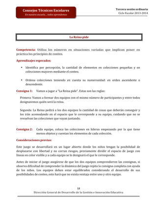 Consejos	
  Técnicos	
  Escolares	
  

	
  
	
  
	
  
	
  
	
  
	
  
	
  

En	
  nuestra	
  escuela…	
  todos	
  aprendemos	
  

Tercera	
  sesión	
  ordinaria	
  
Ciclo	
  Escolar	
  2013-­‐2014	
  

La	
  Reina	
  pide	
  
	
  
Competencia:	
   Utiliza	
   los	
   números	
   en	
   situaciones	
   variadas	
   que	
   implican	
   poner	
   en	
  
práctica	
  los	
  principios	
  de	
  conteo.	
  
Aprendizajes	
  esperados:	
  	
  
•

•

Identifica	
   por	
   percepción,	
   la	
   cantidad	
   de	
   elementos	
   en	
   colecciones	
   pequeñas	
   y	
   en	
  
colecciones	
  mayores	
  mediante	
  el	
  conteo.	
  
	
  
Ordena	
   colecciones	
   teniendo	
   en	
   cuenta	
   su	
   numerosidad:	
   en	
   orden	
   ascendente	
   o	
  
descendente.	
  

Consigna	
  1:	
  	
   Vamos	
  a	
  jugar	
  a	
  “La	
  Reina	
  pide”.	
  Estas	
  son	
  las	
  reglas:	
  	
  
Primera:	
   Vamos	
   a	
   formar	
   dos	
   equipos	
   con	
   el	
   mismo	
   número	
   de	
   participantes	
   y	
   entre	
   todos	
  
designaremos	
  quién	
  será	
  la	
  reina.	
  
	
  	
  
Segunda:	
  La	
  Reina	
  pedirá	
  a	
  los	
  dos	
  equipos	
  la	
  cantidad	
  de	
  cosas	
  que	
  deberán	
  conseguir	
  y	
  
los	
   irán	
   acomodando	
   en	
   el	
   espacio	
   que	
   le	
   corresponde	
   a	
   su	
   equipo,	
   cuidando	
   que	
   no	
   se	
  
revuelvan	
  las	
  colecciones	
  que	
  vayan	
  juntando.	
  	
  
	
  
Consigna	
  2:	
  	
   Cada	
   equipo,	
   coloca	
   las	
   colecciones	
   en	
   hileras	
   empezando	
   por	
   la	
   que	
   tiene	
  
menos	
  objetos	
  y	
  cuentan	
  los	
  elementos	
  de	
  cada	
  colección.	
  
Consideraciones	
  previas:	
  	
  
Este	
   juego	
   se	
   desarrollará	
   en	
   un	
   lugar	
   abierto	
   donde	
   los	
   niños	
   tengan	
   la	
   posibilidad	
   de	
  
desplazarse	
   con	
   libertad	
   y	
   no	
   corran	
   riesgos,	
   previamente	
   dividir	
   el	
   espacio	
   de	
   juego	
   con	
  
líneas	
  en	
  color	
  visible	
  y	
  a	
  cada	
  equipo	
  se	
  le	
  designará	
  el	
  que	
  le	
  corresponde.	
  	
  
Antes	
   de	
   iniciar	
   el	
   juego	
   asegúrese	
   de	
   que	
   los	
   dos	
   equipos	
   comprendieron	
   las	
   consignas,	
   si	
  
observa	
  dificultad	
  de	
  comprender	
  la	
  dinámica	
  del	
  juego	
  repita	
  la	
  consigna	
  completa	
  con	
  ayuda	
  
de	
   los	
   niños.	
   Los	
   equipos	
   deben	
   estar	
   equilibrados	
   considerando	
   el	
   desarrollo	
   de	
   sus	
  
posibilidades	
  de	
  conteo,	
  esto	
  hará	
  que	
  no	
  exista	
  ventaja	
  entre	
  uno	
  y	
  otro	
  equipo.	
  	
  

18	
  
Dirección	
  General	
  de	
  Desarrollo	
  de	
  la	
  Gestión	
  e	
  Innovación	
  Educativa	
  

 