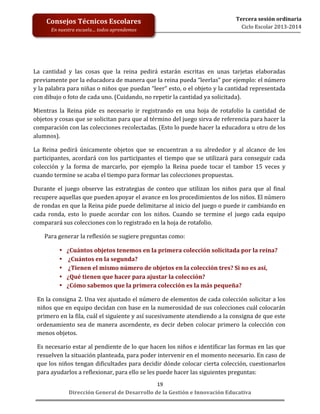  
	
  
	
  
	
  
	
  
	
  
	
  

Consejos	
  Técnicos	
  Escolares	
  
En	
  nuestra	
  escuela…	
  todos	
  aprendemos	
  

Tercera	
  sesión	
  ordinaria	
  
Ciclo	
  Escolar	
  2013-­‐2014	
  

La	
   cantidad	
   y	
   las	
   cosas	
   que	
   la	
   reina	
   pedirá	
   estarán	
   escritas	
   en	
   unas	
   tarjetas	
   elaboradas	
  
previamente	
   por	
   la	
   educadora	
   de	
   manera	
   que	
   la	
   reina	
   pueda	
   “leerlas”	
   por	
   ejemplo:	
   el	
   número	
  
y	
  la	
  palabra	
  para	
  niñas	
  o	
  niños	
  que	
  puedan	
  “leer”	
  esto,	
  o	
  el	
  objeto	
  y	
  la	
  cantidad	
  representada	
  
con	
  dibujo	
  o	
  foto	
  de	
  cada	
  uno.	
  (Cuidando,	
  no	
  repetir	
  la	
  cantidad	
  ya	
  solicitada).	
  
Mientras	
   la	
   Reina	
   pide	
   es	
   necesario	
   ir	
   registrando	
   en	
   una	
   hoja	
   de	
   rotafolio	
   la	
   cantidad	
   de	
  
objetos	
  y	
  cosas	
  que	
  se	
  solicitan	
  para	
  que	
  al	
  término	
  del	
  juego	
  sirva	
  de	
  referencia	
  para	
  hacer	
  la	
  
comparación	
  con	
  las	
  colecciones	
  recolectadas.	
  (Esto	
  lo	
  puede	
  hacer	
  la	
  educadora	
  u	
  otro	
  de	
  los	
  
alumnos).	
  
La	
   Reina	
   pedirá	
   únicamente	
   objetos	
   que	
   se	
   encuentran	
   a	
   su	
   alrededor	
   y	
   al	
   alcance	
   de	
   los	
  
participantes,	
   acordará	
   con	
   los	
   participantes	
   el	
   tiempo	
   que	
   se	
   utilizará	
   para	
   conseguir	
   cada	
  
colección	
   y	
   la	
   forma	
   de	
   marcarlo,	
   por	
   ejemplo	
   la	
   Reina	
   puede	
   tocar	
   el	
   tambor	
   15	
   veces	
   y	
  
cuando	
  termine	
  se	
  acaba	
  el	
  tiempo	
  para	
  formar	
  las	
  colecciones	
  propuestas.	
  	
  
Durante	
   el	
   juego	
   observe	
   las	
   estrategias	
   de	
   conteo	
   que	
   utilizan	
   los	
   niños	
   para	
   que	
   al	
   final	
  
recupere	
  aquellas	
  que	
  pueden	
  apoyar	
  el	
  avance	
  en	
  los	
  procedimientos	
  de	
  los	
  niños.	
  El	
  número	
  
de	
  rondas	
  en	
  que	
  la	
  Reina	
  pide	
  puede	
  delimitarse	
  al	
  inicio	
  del	
  juego	
  o	
  puede	
  ir	
  cambiando	
  en	
  
cada	
   ronda,	
   esto	
   lo	
   puede	
   acordar	
   con	
   los	
   niños.	
   Cuando	
   se	
   termine	
   el	
   juego	
   cada	
   equipo	
  
comparará	
  sus	
  colecciones	
  con	
  lo	
  registrado	
  en	
  la	
  hoja	
  de	
  rotafolio.	
  	
  
Para	
  generar	
  la	
  reflexión	
  se	
  sugiere	
  preguntas	
  como:	
  	
  
•
•
•
•
•

¿Cuántos	
  objetos	
  tenemos	
  en	
  la	
  primera	
  colección	
  solicitada	
  por	
  la	
  reina?	
  
	
  ¿Cuántos	
  en	
  la	
  segunda?	
  
	
  ¿Tienen	
  el	
  mismo	
  número	
  de	
  objetos	
  en	
  la	
  colección	
  tres?	
  Si	
  no	
  es	
  así,	
  	
  
¿Qué	
  tienen	
  que	
  hacer	
  para	
  ajustar	
  la	
  colección?	
  
¿Cómo	
  sabemos	
  que	
  la	
  primera	
  colección	
  es	
  la	
  más	
  pequeña?	
  	
  

En	
  la	
  consigna	
  2.	
  Una	
  vez	
  ajustado	
  el	
  número	
  de	
  elementos	
  de	
  cada	
  colección	
  solicitar	
  a	
  los	
  
niños	
  que	
  en	
  equipo	
  decidan	
  con	
  base	
  en	
  la	
  numerosidad	
  de	
  sus	
  colecciones	
  cuál	
  colocarán	
  
primero	
   en	
   la	
   fila,	
   cuál	
   el	
   siguiente	
   y	
   así	
   sucesivamente	
   atendiendo	
   a	
   la	
   consigna	
   de	
   que	
   este	
  
ordenamiento	
   sea	
   de	
   manera	
   ascendente,	
   es	
   decir	
   deben	
   colocar	
   primero	
   la	
   colección	
   con	
  
menos	
  objetos.	
  	
  
Es	
  necesario	
  estar	
  al	
  pendiente	
  de	
  lo	
  que	
  hacen	
  los	
  niños	
  e	
  identificar	
  las	
  formas	
  en	
  las	
  que	
  
resuelven	
  la	
  situación	
  planteada,	
  para	
  poder	
  intervenir	
  en	
  el	
  momento	
  necesario.	
  En	
  caso	
  de	
  
que	
  los	
  niños	
  tengan	
  dificultades	
  para	
  decidir	
  dónde	
  colocar	
  cierta	
  colección,	
  cuestionarlos	
  
para	
  ayudarlos	
  a	
  reflexionar,	
  para	
  ello	
  se	
  les	
  puede	
  hacer	
  las	
  siguientes	
  preguntas:	
  	
  
19	
  
Dirección	
  General	
  de	
  Desarrollo	
  de	
  la	
  Gestión	
  e	
  Innovación	
  Educativa	
  

 