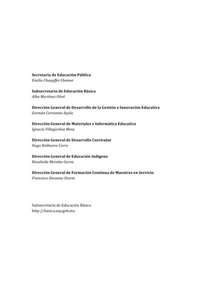  
	
  
	
  
	
  
	
  
	
  
	
  

Consejos	
  Técnicos	
  Escolares	
  
En	
  nuestra	
  escuela…	
  todos	
  aprendemos	
  

Tercera	
  sesión	
  ordinaria	
  
Ciclo	
  Escolar	
  2013-­‐2014	
  

Secretaría	
  de	
  Educación	
  Pública	
  
Emilio	
  Chuayffet	
  Chemor	
  
	
  
Subsecretaría	
  de	
  Educación	
  Básica	
  
Alba	
  Martínez	
  Olivé	
  
	
  
Dirección	
  General	
  de	
  Desarrollo	
  de	
  la	
  Gestión	
  e	
  Innovación	
  Educativa	
  
Germán	
  Cervantes	
  Ayala	
  
	
  
Dirección	
  General	
  de	
  Materiales	
  e	
  Informática	
  Educativa	
  
Ignacio	
  Villagordoa	
  Mesa	
  
	
  
Dirección	
  General	
  de	
  Desarrollo	
  Curricular	
  
Hugo	
  Balbuena	
  Corro	
  
	
  
Dirección	
  General	
  de	
  Educación	
  Indígena	
  
Rosalinda	
  Morales	
  Garza	
  
	
  
Dirección	
  General	
  de	
  Formación	
  Continua	
  de	
  Maestros	
  en	
  Servicio	
  
Francisco	
  Deceano	
  Osorio	
  
	
  
	
  
	
  
	
  
Subsecretaría	
  de	
  Educación	
  Básica	
  
http://basica.sep.gob.mx	
  

	
  

	
  

2	
  
Dirección	
  General	
  de	
  Desarrollo	
  de	
  la	
  Gestión	
  e	
  Innovación	
  Educativa	
  

 