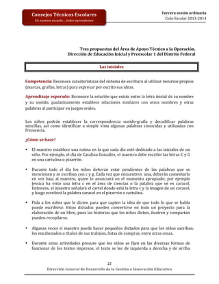  
	
  
	
  
	
  
	
  
	
  
	
  

Tercera	
  sesión	
  ordinaria	
  
Ciclo	
  Escolar	
  2013-­‐2014	
  

Consejos	
  Técnicos	
  Escolares	
  
En	
  nuestra	
  escuela…	
  todos	
  aprendemos	
  

Tres	
  propuestas	
  del	
  Área	
  de	
  Apoyo	
  Técnico	
  a	
  la	
  Operación.	
  	
  
Dirección	
  de	
  Educación	
  Inicial	
  y	
  Preescolar	
  1	
  del	
  Distrito	
  Federal	
  
	
  
Las	
  iniciales	
  
	
  
Competencia:	
  Reconoce	
  características	
  del	
  sistema	
  de	
  escritura	
  al	
  utilizar	
  recursos	
  propios	
  
(marcas,	
  grafías,	
  letras)	
  para	
  expresar	
  por	
  escrito	
  sus	
  ideas.	
  
Aprendizaje	
  esperado:	
  Reconoce	
  la	
  relación	
  que	
  existe	
  entre	
  la	
  letra	
  inicial	
  de	
  su	
  nombre	
  
y	
   su	
   sonido;	
   paulatinamente	
   establece	
   relaciones	
   similares	
   con	
   otros	
   nombres	
   y	
   otras	
  
palabras	
  al	
  participar	
  en	
  juegos	
  orales.	
  
	
  
Los	
   niños	
   podrán	
   establecer	
   la	
   correspondencia	
   sonido-­‐grafía	
   y	
   decodificar	
   palabras	
  
sencillas,	
   así	
   como	
   identificar	
   a	
   simple	
   vista	
   algunas	
   palabras	
   conocidas	
   y	
   utilizadas	
   con	
  
frecuencia.	
  
	
  
¿Cómo	
  se	
  hace?	
  
	
  
• El	
  maestro	
  establece	
  una	
  rutina	
  en	
  la	
  que	
  cada	
  día	
  esté	
  dedicado	
  a	
  las	
  iniciales	
  de	
  un	
  
niño.	
  Por	
  ejemplo,	
  el	
  día	
  de	
  Catalina	
  González,	
  el	
  maestro	
  debe	
  escribir	
  las	
  letras	
  C	
  y	
  G	
  
en	
  una	
  cartulina	
  o	
  pizarrón.	
  	
  
	
  
• Durante	
   todo	
   el	
   día	
   los	
   niños	
   deberán	
   estar	
   pendientes	
   de	
   las	
   palabras	
   que	
   se	
  
mencionen	
  y	
  se	
  escriban	
  con	
  c	
  y	
  g.	
  Cada	
  vez	
  que	
  encuentren	
  	
  una,	
  deberán	
  comentarlo	
  
en	
   voz	
   baja	
   al	
   maestro,	
   quien	
   lo	
   anunciará	
   en	
   el	
   momento	
   apropiado;	
   por	
   ejemplo	
  
Jessica	
   ha	
   visto	
   una	
   letra	
   c	
   en	
   el	
   área	
   de	
   ciencias	
   o	
   la	
   palabra	
   que	
   ve	
   es	
   caracol.	
  
Entonces,	
   el	
   maestro	
   señalará	
   el	
   cartel	
   donde	
   está	
   la	
   letra	
   c	
   y	
   la	
   imagen	
   de	
   un	
   caracol,	
  
y	
  luego	
  escribirá	
  la	
  palabra	
  caracol	
  en	
  el	
  pizarrón	
  o	
  cartulina.	
  
	
  
• Pida	
   a	
   los	
   niños	
   que	
   le	
   dicten	
   para	
   que	
   capten	
   la	
   idea	
   de	
   que	
   todo	
   lo	
   que	
   se	
   habla	
  
puede	
   escribirse.	
   Estos	
   dictados	
   pueden	
   convertirse	
   en	
   todo	
   un	
   proyecto	
   para	
   la	
  
elaboración	
  de	
  un	
  libro,	
  pues	
  las	
  historias	
  que	
  los	
  niños	
  dicten,	
  ilustren	
  y	
  compartan	
  
pueden	
  recopilarse.	
  
	
  
• Algunas	
   veces	
   el	
   maestro	
   puede	
   hacer	
   pequeños	
   dictados	
   para	
   que	
   los	
   niños	
   escriban:	
  
los	
  encabezados	
  o	
  títulos	
  de	
  sus	
  trabajos,	
  listas	
  de	
  compras,	
  entre	
  otras	
  cosas.	
  
	
  
• Durante	
   estas	
   actividades	
   procure	
   que	
   los	
   niños	
   se	
   fijen	
   en	
   las	
   diversas	
   formas	
   de	
  
funcionar	
   de	
   los	
   textos	
   impresos:	
   el	
   texto	
   se	
   lee	
   de	
   izquierda	
   a	
   derecha	
   y	
   de	
   arriba	
  
22	
  
Dirección	
  General	
  de	
  Desarrollo	
  de	
  la	
  Gestión	
  e	
  Innovación	
  Educativa	
  

 