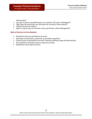 
	
  
	
  
	
  
	
  
	
  
	
  

Consejos	
  Técnicos	
  Escolares	
  
En	
  nuestra	
  escuela…	
  todos	
  aprendemos	
  

•
•
•
•

Tercera	
  sesión	
  ordinaria	
  
Ciclo	
  Escolar	
  2013-­‐2014	
  

información?	
  
¿En	
  qué	
  se	
  parece	
  una	
  adivinanza	
  y	
  un	
  examen?	
  ¿En	
  qué	
  se	
  distinguen?	
  
¿Qué	
  tipos	
  de	
  materiales	
  son	
  sólo	
  parte	
  de	
  un	
  todo	
  y	
  cómo	
  saberlo?	
  
¿Cómo	
  funciona	
  un	
  índice?	
  
¿Qué	
  se	
  supone	
  que	
  es	
  un	
  hecho	
  real	
  y	
  uno	
  ficticio,	
  cómo	
  distinguirlos?	
  

	
  
Qué	
  se	
  favorece	
  en	
  los	
  alumnos:	
  
	
  
• Identifican	
  diversos	
  portadores	
  de	
  texto.	
  
• Anticipan	
  el	
  contenido,	
  a	
  partir	
  de	
  un	
  portador	
  específico.	
  
• Conocen	
  que	
  los	
  portadores	
  de	
  texto	
  contienen	
  distintos	
  tipos	
  de	
  información.	
  
• El	
  vocabulario	
  utilizado	
  varía	
  en	
  cada	
  uno	
  de	
  ellos.	
  
• Identifican	
  varios	
  tipos	
  de	
  letra.	
  
	
  
	
  
	
  
	
  
	
  
	
  
	
  
	
  
	
  
	
  
	
  
	
  
	
  
	
  
	
  
	
  
25	
  
Dirección	
  General	
  de	
  Desarrollo	
  de	
  la	
  Gestión	
  e	
  Innovación	
  Educativa	
  

 