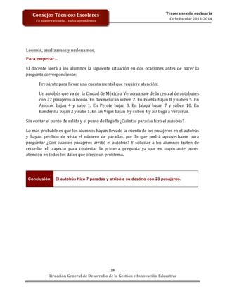  
	
  
	
  
	
  
	
  
	
  
	
  

Consejos	
  Técnicos	
  Escolares	
  
En	
  nuestra	
  escuela…	
  todos	
  aprendemos	
  

Tercera	
  sesión	
  ordinaria	
  
Ciclo	
  Escolar	
  2013-­‐2014	
  

Leemos,	
  analizamos	
  y	
  ordenamos.	
  
Para	
  empezar…	
  
El	
   docente	
   leerá	
   a	
   los	
   alumnos	
   la	
   siguiente	
   situación	
   en	
   dos	
   ocasiones	
   antes	
   de	
   hacer	
   la	
  
pregunta	
  correspondiente:	
  
Prepárate	
  para	
  llevar	
  una	
  cuenta	
  mental	
  que	
  requiere	
  atención:	
  
Un	
  autobús	
  que	
  va	
  de	
  	
  la	
  Ciudad	
  de	
  México	
  a	
  Veracruz	
  sale	
  de	
  la	
  central	
  de	
  autobuses	
  
con	
  27	
  pasajeros	
  a	
  bordo.	
  En	
  Texmelucan	
  suben	
  2.	
  En	
  Puebla	
  bajan	
  8	
  y	
  suben	
  5.	
  En	
  
Amozóc	
   bajan	
   4	
   y	
   sube	
   1.	
   En	
   Perote	
   bajan	
   3.	
   En	
   Jalapa	
   bajan	
   7	
   y	
   suben	
   10.	
   En	
  
Banderilla	
  bajan	
  2	
  y	
  sube	
  1.	
  En	
  las	
  Vigas	
  bajan	
  3	
  y	
  suben	
  4	
  y	
  así	
  llega	
  a	
  Veracruz.	
  
Sin	
  contar	
  el	
  punto	
  de	
  salida	
  y	
  el	
  punto	
  de	
  llegada	
  ¿Cuántas	
  paradas	
  hizo	
  el	
  autobús?	
  
Lo	
   más	
   probable	
   es	
   que	
   los	
   alumnos	
   hayan	
   llevado	
   la	
   cuenta	
   de	
   los	
   pasajeros	
   en	
   el	
   autobús	
  
y	
   hayan	
   perdido	
   de	
   vista	
   el	
   número	
   de	
   paradas,	
   por	
   lo	
   que	
   podrá	
   aprovecharse	
   para	
  
preguntar	
   ¿Con	
   cuántos	
   pasajeros	
   arribó	
   el	
   autobús?	
   Y	
   solicitar	
   a	
   los	
   alumnos	
   traten	
   de	
  
recordar	
   el	
   trayecto	
   para	
   contestar	
   la	
   primera	
   pregunta	
   ya	
   que	
   es	
   importante	
   poner	
  
atención	
  en	
  todos	
  los	
  datos	
  que	
  ofrece	
  un	
  problema.	
  
	
  

Conclusión:	
   El autobús hizo 7 paradas y arribó a su destino con 23 pasajeros.
	
  
	
  
	
  
	
  
	
  
	
  
	
  
	
  

28	
  
Dirección	
  General	
  de	
  Desarrollo	
  de	
  la	
  Gestión	
  e	
  Innovación	
  Educativa	
  

 
