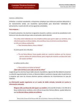  
	
  
	
  
	
  
	
  
	
  
	
  

Consejos	
  Técnicos	
  Escolares	
  
En	
  nuestra	
  escuela…	
  todos	
  aprendemos	
  

Tercera	
  sesión	
  ordinaria	
  
Ciclo	
  Escolar	
  2013-­‐2014	
  

Leemos	
  y	
  deducimos.	
  
Enfrentar	
  a	
  nuestros	
  estudiantes	
  a	
  situaciones	
  complejas	
  que	
  involucran	
  procesos	
  deductivos	
  y	
  
de	
   razonamiento	
   verbal,	
   son	
   excelentes	
   oportunidades	
   para	
   desarrollar	
   habilidades	
   de	
  
pensamiento,	
  muestra	
  de	
  ello	
  son	
  las	
  siguientes	
  actividades.	
  
Para	
  empezar…	
  
El	
  maestro	
  presenta	
  a	
  los	
  alumnos	
  la	
  siguiente	
  situación	
  y	
  solicita	
  a	
  uno	
  de	
  los	
  estudiantes	
  le	
  dé	
  
lectura	
  en	
  voz	
  alta	
  antes	
  de	
  que	
  cada	
  uno	
  proceda	
  a	
  darle	
  solución:	
  
Tres	
   niñas	
   están	
   hablando	
   con	
   una	
   simpática	
   señora	
   que	
   quiere	
   saber	
   sus	
   nombres.	
   Una	
  
niña	
  tiene	
  puesta	
  una	
  blusa	
  violeta,	
  otra	
  una	
  blusa	
  rosa	
  y	
  la	
  tercera	
  una	
  blusa	
  blanca.	
  	
  
La	
  niña	
  con	
  la	
  blusa	
  violeta	
  dice:	
  	
  
––“Nos	
  llamamos	
  Blanca,	
  Rosa	
  y	
  Violeta”.	
  	
  
	
  
A	
  continuación	
  otra	
  niña	
  dice:	
  	
  
	
  
––“Yo	
  me	
  llamo	
  Blanca.	
  Como	
  puede	
  usted	
  ver,	
  nuestros	
  nombres	
  son	
  los	
  mismos	
  
que	
  los	
  colores	
  de	
  nuestras	
  blusas,	
  pero	
  ninguna	
  de	
  nosotras	
  usa	
  blusa	
  del	
  color	
  
de	
  nuestro	
  nombre”	
  
	
  
La	
  señora	
  sonríe	
  y	
  dice:	
  	
  
	
  
––“Pero	
  ahora	
  ya	
  sé	
  cómo	
  se	
  llaman”	
  	
  
¿Qué	
  color	
  de	
  blusa	
  usan	
  cada	
  una	
  de	
  las	
  niñas?	
  
Luego	
  de	
  que	
  los	
  alumnos	
  hayan	
  dado	
  solución	
  al	
  problema,	
  algunos	
  de	
  ellos	
  deberán	
  presentar	
  
su	
  solución	
  argumentando	
  la	
  misma,	
  el	
  docente	
  deberá	
  cuestionar	
  al	
  grupo	
  sobre	
  la	
  pertinencia	
  
y	
   propiciar	
   que	
   sean	
   los	
   mismos	
   alumnos	
   quienes	
   evidencien	
   las	
   inconsistencias	
   en	
   caso	
   de	
  
haberlas.	
  
La	
   información	
   puede	
   organizarse	
   en	
   un	
   cuadro	
   de	
   doble	
   entrada,	
   tomando	
   en	
   cuenta	
   la	
  
información	
  relevante:	
  
Ninguna	
  niña	
  usa	
  blusa	
  de	
  color	
  igual	
  a	
  su	
  nombre	
  y	
  de	
  acuerdo	
  al	
  texto,	
  si	
  la	
  niña	
  de	
  la	
  
blusa	
   violeta	
   da	
   los	
   nombres	
   y	
   otra	
   niña	
   es	
   la	
   que	
   dice	
   llamarse	
   Blanca	
   	
   puede	
   deducirse	
  
que	
  la	
  niña	
  de	
  la	
  blusa	
  violeta	
  no	
  es	
  Blanca.	
  
29	
  
Dirección	
  General	
  de	
  Desarrollo	
  de	
  la	
  Gestión	
  e	
  Innovación	
  Educativa	
  

 