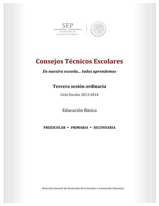  
	
  
	
  
	
  
	
  
	
  
	
  

Tercera	
  sesión	
  ordinaria	
  
Ciclo	
  Escolar	
  2013-­‐2014	
  

Consejos	
  Técnicos	
  Escolares	
  
En	
  nuestra	
  escuela…	
  todos	
  aprendemos	
  

	
  
	
  
Consejos	
  Técnicos	
  Escolares	
  
En	
  nuestra	
  escuela…	
  todos	
  aprendemos	
  
	
  

Tercera	
  sesión	
  ordinaria	
  
Ciclo	
  Escolar	
  2013-­‐2014	
  
	
  

Educación	
  Básica	
  
	
  
PREESCOLAR	
  	
   	
  	
  PRIMARIA	
  	
   	
  	
  SECUNDARIA	
  
	
  
	
  

	
  

Dirección	
  General	
  de	
  Desarrollo	
  de	
  la	
  Gestión	
  e	
  Innovación	
  Educativa	
  
3	
  
	
  
Dirección	
  General	
  de	
  Desarrollo	
  de	
  la	
  Gestión	
  e	
  Innovación	
  Educativa	
  

 