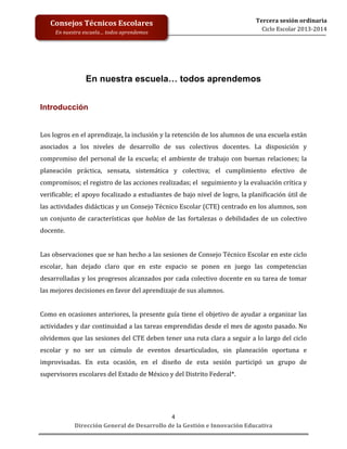  
	
  
	
  
	
  
	
  
	
  
	
  

Tercera	
  sesión	
  ordinaria	
  
Ciclo	
  Escolar	
  2013-­‐2014	
  

Consejos	
  Técnicos	
  Escolares	
  
En	
  nuestra	
  escuela…	
  todos	
  aprendemos	
  

En nuestra escuela… todos aprendemos
	
  
	
  
Introducción
	
  
Los	
  logros	
  en	
  el	
  aprendizaje,	
  la	
  inclusión	
  y	
  la	
  retención	
  de	
  los	
  alumnos	
  de	
  una	
  escuela	
  están	
  
asociados	
   a	
   los	
   niveles	
   de	
   desarrollo	
   de	
   sus	
   colectivos	
   docentes.	
   La	
   disposición	
   y	
  
compromiso	
   del	
   personal	
   de	
   la	
   escuela;	
   el	
   ambiente	
   de	
   trabajo	
   con	
   buenas	
   relaciones;	
   la	
  
planeación	
   práctica,	
   sensata,	
   sistemática	
   y	
   colectiva;	
   el	
   cumplimiento	
   efectivo	
   de	
  
compromisos;	
  el	
  registro	
  de	
  las	
  acciones	
  realizadas;	
  el	
  	
  seguimiento	
  y	
  la	
  evaluación	
  crítica	
  y	
  
verificable;	
  el	
  apoyo	
  focalizado	
  a	
  estudiantes	
  de	
  bajo	
  nivel	
  de	
  logro,	
  la	
  planificación	
  útil	
  de	
  
las	
   actividades	
   didácticas	
   y	
   un	
   Consejo	
   Técnico	
   Escolar	
   (CTE)	
   centrado	
   en	
   los	
   alumnos,	
   son	
  
un	
   conjunto	
   de	
   características	
   que	
   hablan	
   de	
   las	
   fortalezas	
   o	
   debilidades	
   de	
   un	
   colectivo	
  
docente.	
  
	
  
Las	
  observaciones	
  que	
  se	
  han	
  hecho	
  a	
  las	
  sesiones	
  de	
  Consejo	
  Técnico	
  Escolar	
  en	
  este	
  ciclo	
  
escolar,	
   han	
   dejado	
   claro	
   que	
   en	
   este	
   espacio	
   se	
   ponen	
   en	
   juego	
   las	
   competencias	
  
desarrolladas	
  y	
  los	
  progresos	
  alcanzados	
  por	
  cada	
  colectivo	
  docente	
  en	
  su	
  tarea	
  de	
  tomar	
  
las	
  mejores	
  decisiones	
  en	
  favor	
  del	
  aprendizaje	
  de	
  sus	
  alumnos.	
  	
  
	
  
Como	
  en	
  ocasiones	
  anteriores,	
  la	
  presente	
  guía	
  tiene	
  el	
  objetivo	
  de	
  ayudar	
  a	
  organizar	
  las	
  
actividades	
  y	
  dar	
  continuidad	
  a	
  las	
  tareas	
  emprendidas	
  desde	
  el	
  mes	
  de	
  agosto	
  pasado.	
  No	
  
olvidemos	
  que	
  las	
  sesiones	
  del	
  CTE	
  deben	
  tener	
  una	
  ruta	
  clara	
  a	
  seguir	
  a	
  lo	
  largo	
  del	
  ciclo	
  
escolar	
   y	
   no	
   ser	
   un	
   cúmulo	
   de	
   eventos	
   desarticulados,	
   sin	
   planeación	
   oportuna	
   e	
  
improvisadas.	
   En	
   esta	
   ocasión,	
   en	
   el	
   diseño	
   de	
   esta	
   sesión	
   participó	
   un	
   grupo	
   de	
  
supervisores	
  escolares	
  del	
  Estado	
  de	
  México	
  y	
  del	
  Distrito	
  Federal*.	
  	
  
	
  

4	
  
Dirección	
  General	
  de	
  Desarrollo	
  de	
  la	
  Gestión	
  e	
  Innovación	
  Educativa	
  

 
