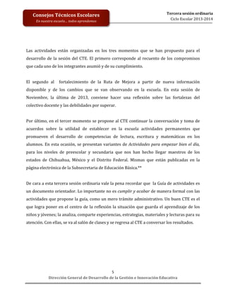  
	
  
	
  
	
  
	
  
	
  
	
  

Consejos	
  Técnicos	
  Escolares	
  
En	
  nuestra	
  escuela…	
  todos	
  aprendemos	
  

Tercera	
  sesión	
  ordinaria	
  
Ciclo	
  Escolar	
  2013-­‐2014	
  

Las	
   actividades	
   están	
   organizadas	
   en	
   los	
   tres	
   momentos	
   que	
   se	
   han	
   propuesto	
   para	
   el	
  
desarrollo	
   de	
   la	
   sesión	
   del	
   CTE.	
   El	
   primero	
   corresponde	
   al	
   recuento	
   de	
   los	
   compromisos	
  
que	
  cada	
  uno	
  de	
  los	
  integrantes	
  asumió	
  y	
  de	
  su	
  cumplimiento.	
  	
  
	
  
El	
   segundo	
   al	
   	
   fortalecimiento	
   de	
   la	
   Ruta	
   de	
   Mejora	
   a	
   partir	
   de	
   nueva	
   información	
  
disponible	
   y	
   de	
   los	
   cambios	
   que	
   se	
   van	
   observando	
   en	
   la	
   escuela.	
   En	
   esta	
   sesión	
   de	
  
Noviembre,	
   la	
   última	
   de	
   2013,	
   conviene	
   hacer	
   una	
   reflexión	
   sobre	
   las	
   fortalezas	
   del	
  
colectivo	
  docente	
  y	
  las	
  debilidades	
  por	
  superar.	
  	
  	
  
	
  
Por	
   último,	
   en	
   el	
   tercer	
   momento	
   se	
   propone	
   al	
   CTE	
   continuar	
   la	
   conversación	
   y	
   toma	
   de	
  
acuerdos	
   sobre	
   la	
   utilidad	
   de	
   establecer	
   en	
   la	
   escuela	
   actividades	
   permanentes	
   que	
  
promueven	
   el	
   desarrollo	
   de	
   competencias	
   de	
   lectura,	
   escritura	
   y	
   matemáticas	
   en	
   los	
  
alumnos.	
   En	
   esta	
   ocasión,	
   se	
   presentan	
   variantes	
   de	
   Actividades	
   para	
   empezar	
   bien	
   el	
   día,	
  
para	
   los	
   niveles	
   de	
   preescolar	
   y	
   secundaria	
   que	
   nos	
   han	
   hecho	
   llegar	
   maestros	
   de	
   los	
  
estados	
   de	
   Chihuahua,	
   México	
   y	
   el	
   Distrito	
   Federal.	
   Mismas	
   que	
   están	
   publicadas	
   en	
   la	
  
página	
  electrónica	
  de	
  la	
  Subsecretaria	
  de	
  Educación	
  Básica.**	
  
	
  
De	
  cara	
  a	
  esta	
  tercera	
  sesión	
  ordinaria	
  vale	
  la	
  pena	
  recordar	
  que	
  	
  la	
  Guía	
  de	
  actividades	
  es	
  
un	
  documento	
  orientador.	
  Lo	
  importante	
  no	
  es	
  cumplir	
  y	
  acabar	
  de	
  manera	
  formal	
  con	
  las	
  
actividades	
  que	
  propone	
  la	
  guía,	
  como	
  un	
  mero	
  trámite	
  administrativo.	
  Un	
  buen	
  CTE	
  es	
  el	
  
que	
   logra	
   poner	
   en	
   el	
   centro	
   de	
   la	
   reflexión	
   la	
   situación	
   que	
   guarda	
   el	
   aprendizaje	
   de	
   los	
  
niños	
  y	
  jóvenes;	
  la	
  analiza,	
  comparte	
  experiencias,	
  estrategias,	
  materiales	
  y	
  lecturas	
  para	
  su	
  
atención.	
  Con	
  ellas,	
  se	
  va	
  al	
  salón	
  de	
  clases	
  y	
  se	
  regresa	
  al	
  CTE	
  a	
  conversar	
  los	
  resultados.	
  
	
  
	
  

	
  
	
  
	
  
5	
  
Dirección	
  General	
  de	
  Desarrollo	
  de	
  la	
  Gestión	
  e	
  Innovación	
  Educativa	
  

 