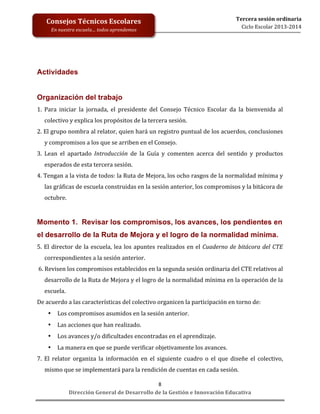  
	
  
	
  
	
  
	
  
	
  
	
  

Consejos	
  Técnicos	
  Escolares	
  
En	
  nuestra	
  escuela…	
  todos	
  aprendemos	
  

Tercera	
  sesión	
  ordinaria	
  
Ciclo	
  Escolar	
  2013-­‐2014	
  

Actividades
Organización del trabajo
1.	
   Para	
   iniciar	
   la	
   jornada,	
   el	
   presidente	
   del	
   Consejo	
   Técnico	
   Escolar	
   da	
   la	
   bienvenida	
   al	
  
colectivo	
  y	
  explica	
  los	
  propósitos	
  de	
  la	
  tercera	
  sesión.	
  
2.	
   El	
   grupo	
   nombra	
   al	
   relator,	
   quien	
   hará	
   un	
   registro	
   puntual	
   de	
   los	
   acuerdos,	
   conclusiones	
  
y	
  compromisos	
  a	
  los	
  que	
  se	
  arriben	
  en	
  el	
  Consejo.	
  
3.	
   Lean	
   el	
   apartado	
   Introducción	
   de	
   la	
   Guía	
   y	
   comenten	
   acerca	
   del	
   sentido	
   y	
   productos	
  
esperados	
  de	
  esta	
  tercera	
  sesión.	
  
4.	
   Tengan	
   a	
   la	
   vista	
   de	
   todos:	
   la	
   Ruta	
   de	
   Mejora,	
   los	
   ocho	
   rasgos	
   de	
   la	
   normalidad	
   mínima	
   y	
  
las	
  gráficas	
  de	
  escuela	
  construidas	
  en	
  la	
  sesión	
  anterior,	
  los	
  compromisos	
  y	
  la	
  bitácora	
  de	
  
octubre.	
  

	
  
Momento 1. Revisar los compromisos, los avances, los pendientes en
el desarrollo de la Ruta de Mejora y el logro de la normalidad mínima.
5.	
   El	
   director	
   de	
   la	
   escuela,	
   lea	
   los	
   apuntes	
   realizados	
   en	
   el	
   Cuaderno	
   de	
   bitácora	
   del	
   CTE	
  
correspondientes	
  a	
  la	
  sesión	
  anterior.	
  	
  	
  
	
  6.	
  Revisen	
  los	
  compromisos	
  establecidos	
  en	
  la	
  segunda	
  sesión	
  ordinaria	
  del	
  CTE	
  relativos	
  al	
  
desarrollo	
   de	
   la	
   Ruta	
   de	
   Mejora	
   y	
   el	
   logro	
   de	
   la	
   normalidad	
   mínima	
   en	
   la	
   operación	
   de	
   la	
  
escuela.	
  	
  
De	
  acuerdo	
  a	
  las	
  características	
  del	
  colectivo	
  organicen	
  la	
  participación	
  en	
  torno	
  de:	
  
•

Los	
  compromisos	
  asumidos	
  en	
  la	
  sesión	
  anterior.	
  

•

Las	
  acciones	
  que	
  han	
  realizado.	
  

•

Los	
  avances	
  y/o	
  dificultades	
  encontradas	
  en	
  el	
  aprendizaje.	
  

•

La	
  manera	
  en	
  que	
  se	
  puede	
  verificar	
  objetivamente	
  los	
  avances.	
  

7.	
   El	
   relator	
   organiza	
   la	
   información	
   en	
   el	
   siguiente	
   cuadro	
   o	
   el	
   que	
   diseñe	
   el	
   colectivo,	
  
mismo	
  que	
  se	
  implementará	
  para	
  la	
  rendición	
  de	
  cuentas	
  en	
  cada	
  sesión.	
  
8	
  
Dirección	
  General	
  de	
  Desarrollo	
  de	
  la	
  Gestión	
  e	
  Innovación	
  Educativa	
  

 