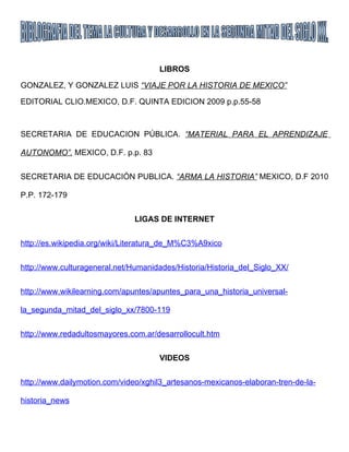 LIBROS

GONZALEZ, Y GONZALEZ LUIS “VIAJE POR LA HISTORIA DE MEXICO”

EDITORIAL CLIO.MEXICO, D.F. QUINTA EDICION 2009 p.p.55-58



SECRETARIA DE EDUCACION PÚBLICA. “MATERIAL PARA EL APRENDIZAJE

AUTONOMO”. MEXICO, D.F. p.p. 83


SECRETARIA DE EDUCACIÓN PUBLICA. “ARMA LA HISTORIA” MEXICO, D.F 2010

P.P. 172-179


                               LIGAS DE INTERNET


http://es.wikipedia.org/wiki/Literatura_de_M%C3%A9xico


http://www.culturageneral.net/Humanidades/Historia/Historia_del_Siglo_XX/


http://www.wikilearning.com/apuntes/apuntes_para_una_historia_universal-

la_segunda_mitad_del_siglo_xx/7800-119


http://www.redadultosmayores.com.ar/desarrollocult.htm


                                     VIDEOS


http://www.dailymotion.com/video/xghil3_artesanos-mexicanos-elaboran-tren-de-la-

historia_news
 