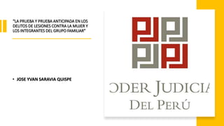 “LA PRUEBA Y PRUEBA ANTICIPADA EN LOS
DELITOS DE LESIONES CONTRA LA MUJER Y
LOS INTEGRANTES DEL GRUPO FAMILIAR”
• JOSE YVAN SARAVIA QUISPE
 