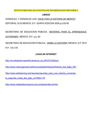 INVENTARIO DELAS FUENTES DE INFORMACION HISTORICA

                                     LIBROS

GONZALEZ, Y GONZALEZ LUIS “VIAJE POR LA HISTORIA DE MEXICO”

EDITORIAL CLIO.MEXICO, D.F. QUINTA EDICION 2009 p.p.55-58



SECRETARIA DE EDUCACION PÚBLICA. “MATERIAL PARA EL APRENDIZAJE

AUTONOMO”. MEXICO, D.F. p.p. 83


SECRETARIA DE EDUCACIÓN PUBLICA. “ARMA LA HISTORIA” MEXICO, D.F 2010

P.P. 172-179


                               LIGAS DE INTERNET


http://es.wikipedia.org/wiki/Literatura_de_M%C3%A9xico


http://www.culturageneral.net/Humanidades/Historia/Historia_del_Siglo_XX/


http://www.wikilearning.com/apuntes/apuntes_para_una_historia_universal-

la_segunda_mitad_del_siglo_xx/7800-119


http://www.redadultosmayores.com.ar/desarrollocult.htm
 