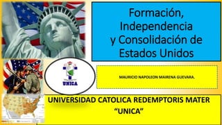 Formación,
Independencia
y Consolidación de
Estados Unidos
UNIVERSIDAD CATOLICA REDEMPTORIS MATER
“UNICA”
MAURICIO NAPOLEON MAIRENA GUEVARA.
 