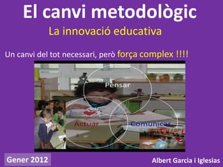 El canvi metodològic
             La innovació educativa
Un canvi del tot necessari, però força complex !!!!




Gener 2012                              Albert Garcia i Iglesias
 