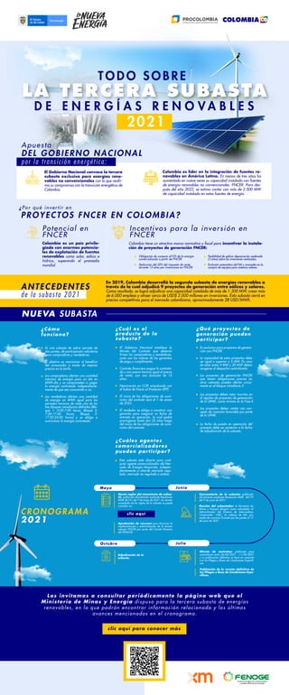 Apuesta
¿Por qué invertir en
ANTECEDENTES
DEL GOBIERNO NACIONAL
PROYECTOS FNCER EN COLOMBIA?
¿Cómo
funciona?
¿Cuáles agentes
comercializadores
pueden participar?
En 2019, Colombia desarrolló la segunda subasta de energías renovables a
través de la cual adjudicó 9 proyectos de generación entre eólicos y solares.
Como resultado, se logró adjudicar una capacidad instalada de más de 1.300 MW, crear más
de 6.000 empleos y atraer cerca de USD$ 2.000 millones en inversiones. Esta subasta cerró en
precios competitivos para el mercado colombiano, aproximadamente 28 USD/MWh.
Es una subasta de sobre cerrado de
dos puntas, de participación voluntaria
para compradores y vendedores.
El objetivo es maximizar el beneficio
del consumidor a través de mejores
precios en la tarifa.
Los compradores ofertan una cantidad
máxima de energía para un día en
MWh-día y se comprometen a pagar
la energía contratada independiente-
mente de que sea consumida o no.
Los vendedores ofertan una cantidad
de energía en MWh igual para los
periodos horarios de cada uno de los
tres bloques intradiarios definidos (Blo-
que 1: 0:00-7:00 horas; Bloque 2:
7:00-17:00 horas; Bloque 3:
17:00-24:00 horas) y se obliga a
suministrar la energía contratada.
¿Qué proyectos de
generación pueden
participar?
¿Cuál es el
producto de la
subasta?
El Gobierno Nacional establece la
Minuta del Contrato que deberán
firmar los compradores y vendedores,
junto con los valores de las garantías
de pago y cumplimiento.
Contrato financiero pague lo contrata-
do y con precio horario igual al precio
de venta, con una duración de 15
años.
Nominación en COP, actualizado con
el Índice de Precio al Productor (IPP).
El inicio de las obligaciones de sumi-
nistro del contrato será el 1 de enero
de 2023.
El vendedor se obliga a constituir una
garantía para asegurar su fecha de
entrada en operación, la cual podrá
prorrogarse hasta dos (2) años luego
del inicio de las obligaciones de sumi-
nistro del contrato.
Esta subasta está abierta para cual-
quier agente comercializador del Mer-
cado de Energía Mayorista, indepen-
dientemente si atiende mercado regu-
lado, mercado no regulado o ambos.
Es exclusiva para proyectos de genera-
ción con FNCER.
La capacidad de estos proyectos debe
ser igual o superior a 5 MW. En caso
de estar entre 5 MW y 20 MW deben
acogerse al despacho centralizado.
Los proyectos de generación FNCER
que tienen obligaciones previas en
otras subastas pueden ofertar unica-
mente en el bloque intradiario 3.
La fecha de puesta en operación del
proyecto debe ser posterior a la fecha
de adjudicación de la subasta.
por la transición energética:
T O D O S O B R E
D E E N E R G Í A S R E N O V A B L E S
LA TERCERA SUBASTA
2021
El Gobierno Nacional convoca la tercera
subasta exclusiva para energías reno-
vables no convencionales con lo que reafir-
ma su compromiso con la transición energética de
Colombia.
Colombia es líder en la integración de fuentes re-
novables en América Latina. En menos de tres años ha
aumentado en nueve veces su capacidad instalada con fuentes
de energía renovables no convencionales -FNCER. Para des-
pués del año 2022, se estima contar con más de 2.500 MW
de capacidad instalada en estas fuentes de energía.
Colombia es un país privile-
giado con enormes potencia-
les de explotación de fuentes
renovables como solar, eólica e
hídrica, superando el promedio
mundial.
Potencial en
FNCER
Incentivos para la inversión en
FNCER
Colombia tiene un atractivo marco normativo y fiscal para incentivar la instala-
ción de proyectos de generación FNCER:
Obligación de comprar el10% de la energía
comercializada a partir de FNCER.
Deducción del 50% del impuesto de renta
durante 15 años por inversiones en FNCER.
Posibilidad de aplicar depreciación acelerada
(3 años) sobre las inversiones realizadas.
Exclusión automática del IVA y aranceles en la
compra de equipos para sistemas solares.
NUEVA SUBASTA
Minuta de contratos: publicada para
comentarios entre 26/04/2021 - 11/05/2021
y su publicación definitiva se hará en conjunto
con los Pliegos y Bases de Condiciones Específi-
cas.
Publicación de la versión definitiva de
los Pliegos y Base de Condiciones Espe-
cíficas.
Adjudicación de la
subasta.
Ajuste reglas del mecanismo de subas-
ta: publicada oficialmente mediante Resolución
MME 40141 del 7 de mayo de 2021. La versión
compilada de las reglas de la subasta se puede
consultar en:
Convocatoria de la subasta: publicada
oficialmente mediante Resolución MME 40179
del 9 de junio de 2021.
Elección del subastador: el Ministerio de
Minas y Energía designa como subastador al
Administrador del Sistema de Intercambios
Comerciales –ASIC, en cabeza de XM, por
medio de convenio firmado por las partes el 17
de junio de 2021.
Mayo
Octubre Julio
Junio
de la subasta 2021
clic aquí
CRONOGRAMA
2021
Los invitamos a consultar periódicamente la página web que el
Ministerio de Minas y Energía dispuso para la tercera subasta de energías
renovables, en la que podrán encontrar información relacionada y los últimos
avances mencionados en el cronograma.
clic aquí para conocer más
Los proyectos deben estar inscritos en
el registro de proyectos de generación
de la UPME, como mínimo en la Fase II.
Los proyectos deben contar con con-
cepto de conexión favorable por parte
de la UPME.
Aprobación de recursos para financiar la
implementación y administración de la tercera
subasta FNCER por parte del Comité Directivo
del FENOGE.
 