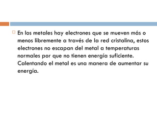 En los metales hay electrones que se mueven más o menos libremente a través de la red cristalina, estos electrones no escapan del metal a temperaturas normales por que no tienen energía suficiente. Calentando el metal es una manera de aumentar su energía. 
