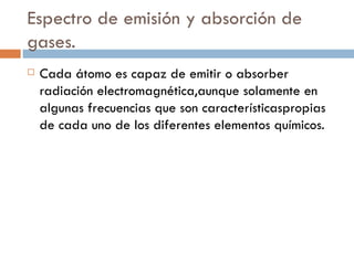 Espectro de emisión y absorción de gases. Cada átomo es capaz de emitir o absorber radiación electromagnética, aunque solamente en algunas frecuencias que son características propias de cada uno de los diferentes elementos químicos. 