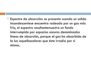 Espectro de absorción: se presenta cuando un solido incandescentese encuentra rodeado por un gas más frio, el espectro resultante muestra un fondo interrumpido por espacios oscuros denominados líneas de absorción, porque el gas ha absorbido de la luz aquellos colores que éste irradia por sí mismo.. 
