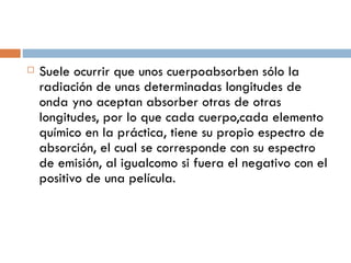Suele ocurrir que unos cuerpo absorben sólo la radiación de unas determinadas longitudes de onda y no aceptan absorber otras de otras longitudes, por lo que cada cuerpo, cada elemento químico en la práctica, tiene su propio espectro de absorción, el cual se corresponde con su espectro de emisión, al igual como si fuera el negativo con el positivo de una película. 