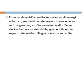 Espectro de emisión: mediante suministro de energía calorífica, seestimula un determinado elemento en su fase gaseosa, sus átomos emiten radiación en ciertas frecuencias del visible, que constituyen su espectro de emisión. Ninguno de estos se repite.  