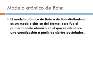 Modelo atómico de Bohr. El  modelo atómico de Bohr o de Bohr-Rutherford es un modelo clásico del átomo, pero fue el primer modelo atómico en el que se introduce una cuantización a partir de ciertos postulados.. 
